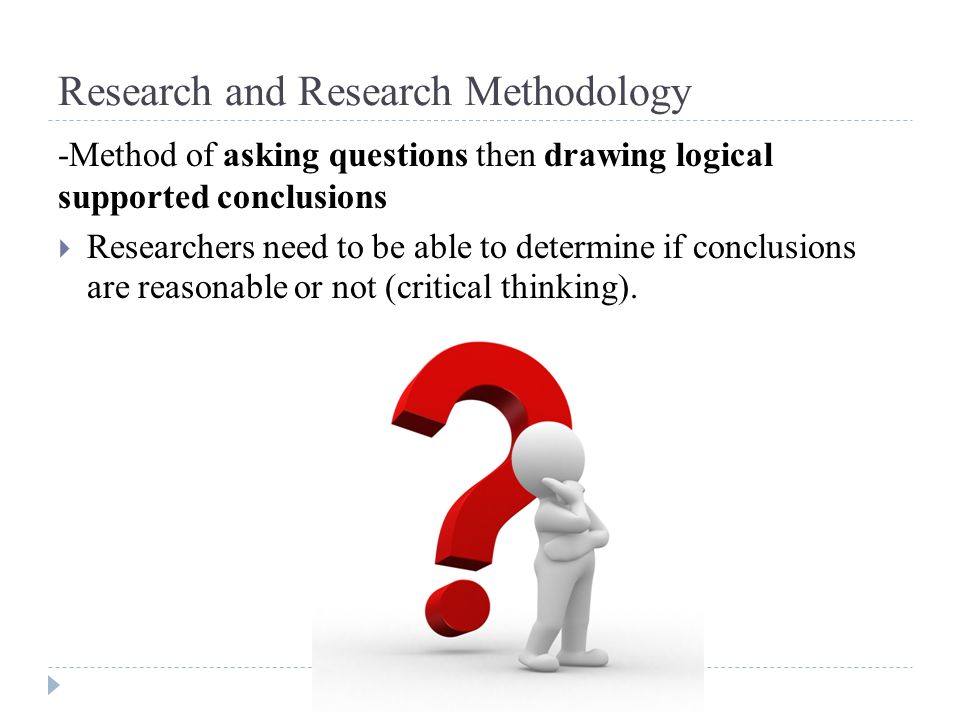Research and Research Methodology -Method of asking questions then drawing logical supported conclusions  Researchers need to be able to determine if conclusions are reasonable or not (critical thinking).