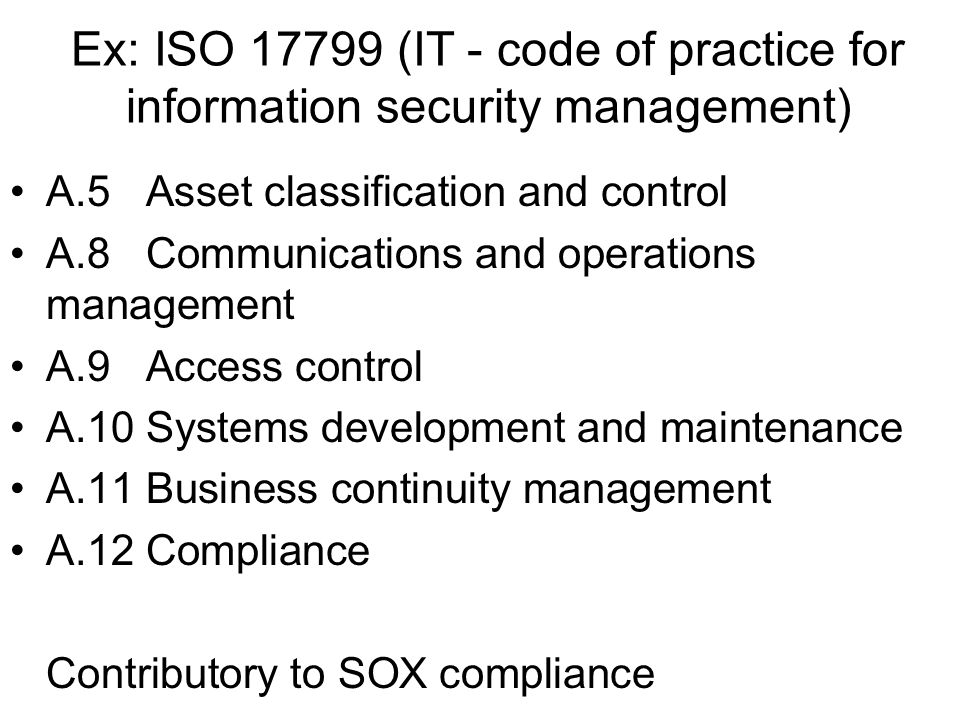 Ex: ISO (IT - code of practice for information security management) A.5 Asset classification and control A.8 Communications and operations management A.9 Access control A.10 Systems development and maintenance A.11 Business continuity management A.12 Compliance Contributory to SOX compliance