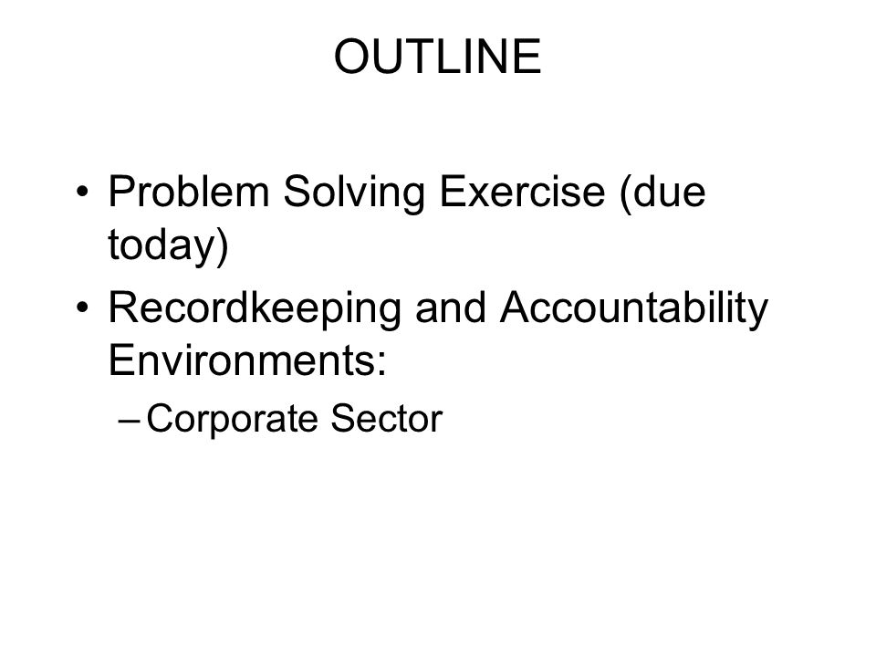 OUTLINE Problem Solving Exercise (due today) Recordkeeping and Accountability Environments: –Corporate Sector