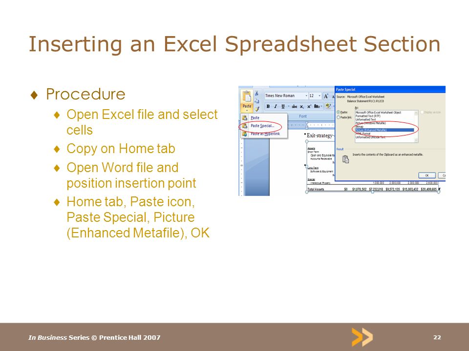 In Business Series © Prentice Hall Inserting an Excel Spreadsheet Section  Procedure  Open Excel file and select cells  Copy on Home tab  Open Word file and position insertion point  Home tab, Paste icon, Paste Special, Picture (Enhanced Metafile), OK