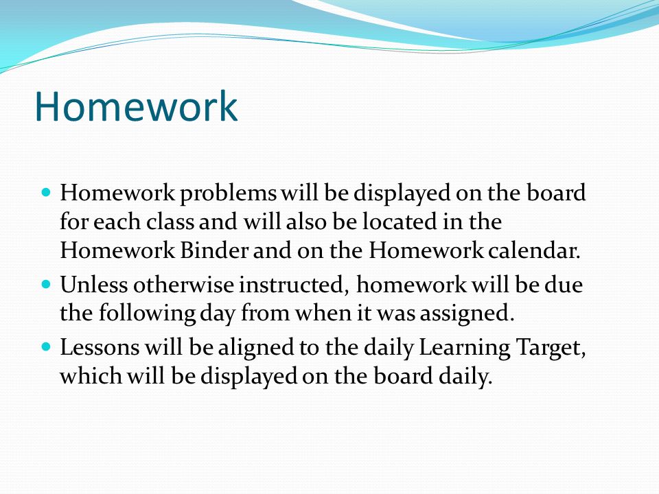 Homework Homework problems will be displayed on the board for each class and will also be located in the Homework Binder and on the Homework calendar.