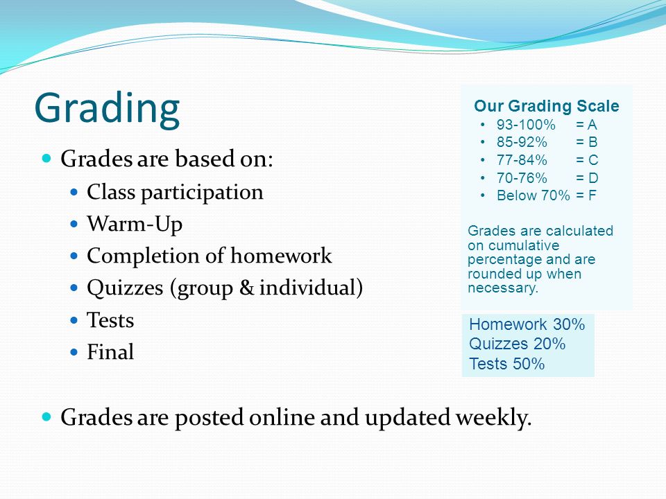 Grading Grades are based on: Class participation Warm-Up Completion of homework Quizzes (group & individual) Tests Final Grades are posted online and updated weekly.