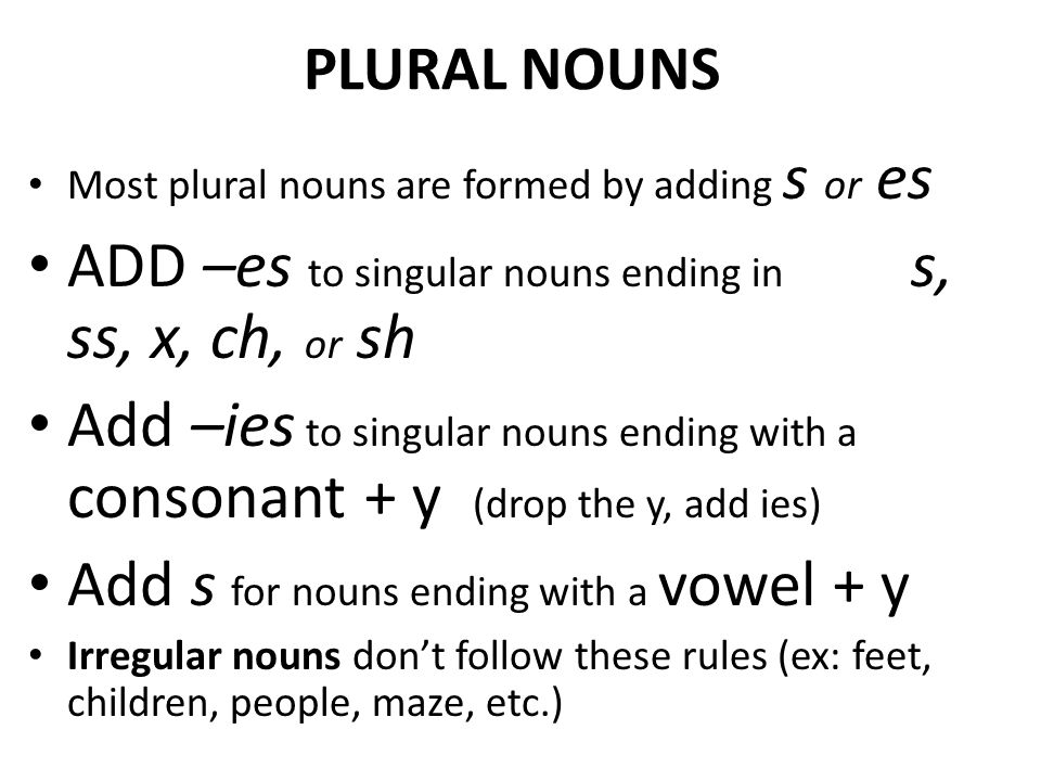 PLURAL NOUNS Most plural nouns are formed by adding s or es ADD –es to singular nouns ending in s, ss, x, ch, or sh Add –ies to singular nouns ending with a consonant + y (drop the y, add ies) Add s for nouns ending with a vowel + y Irregular nouns don’t follow these rules (ex: feet, children, people, maze, etc.)