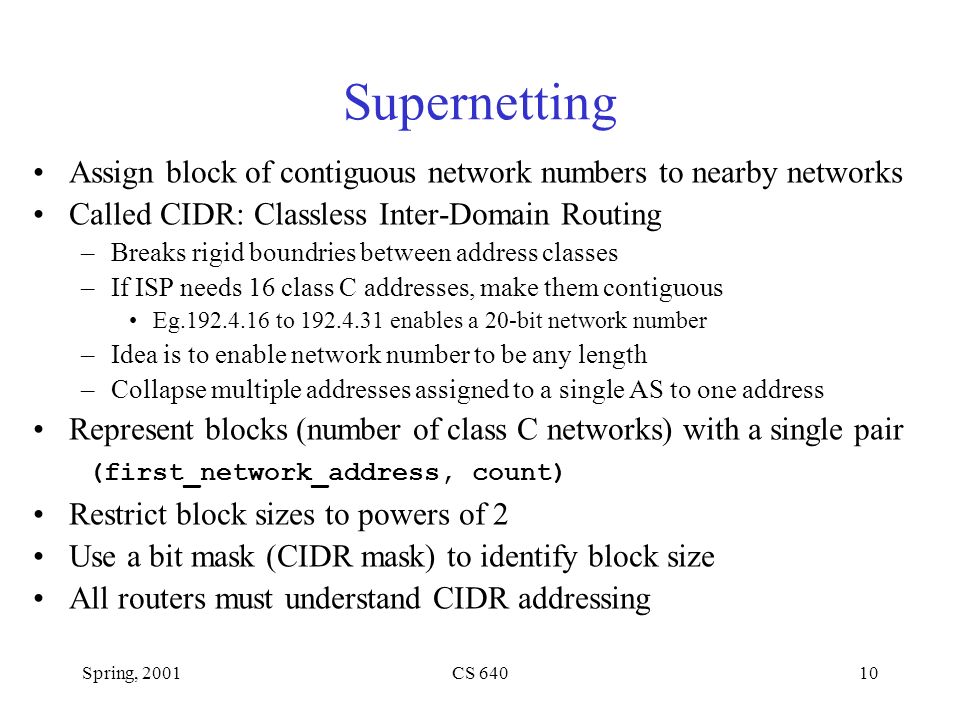 Spring, 2001CS Supernetting Assign block of contiguous network numbers to nearby networks Called CIDR: Classless Inter-Domain Routing –Breaks rigid boundries between address classes –If ISP needs 16 class C addresses, make them contiguous Eg to enables a 20-bit network number –Idea is to enable network number to be any length –Collapse multiple addresses assigned to a single AS to one address Represent blocks (number of class C networks) with a single pair (first_network_address, count) Restrict block sizes to powers of 2 Use a bit mask (CIDR mask) to identify block size All routers must understand CIDR addressing