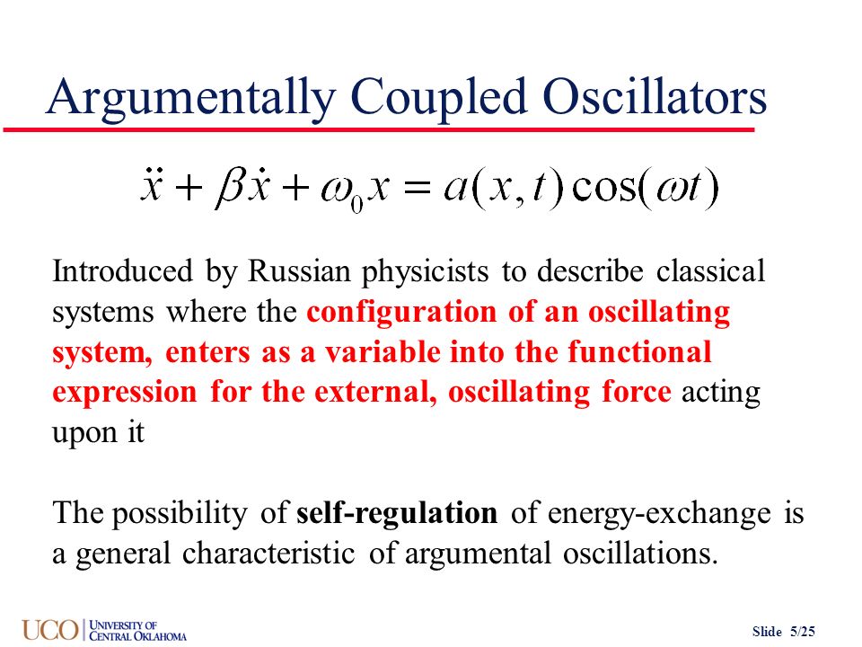 Slide 5/25 Argumentally Coupled Oscillators Introduced by Russian physicists to describe classical systems where the configuration of an oscillating system, enters as a variable into the functional expression for the external, oscillating force acting upon it The possibility of self-regulation of energy-exchange is a general characteristic of argumental oscillations.