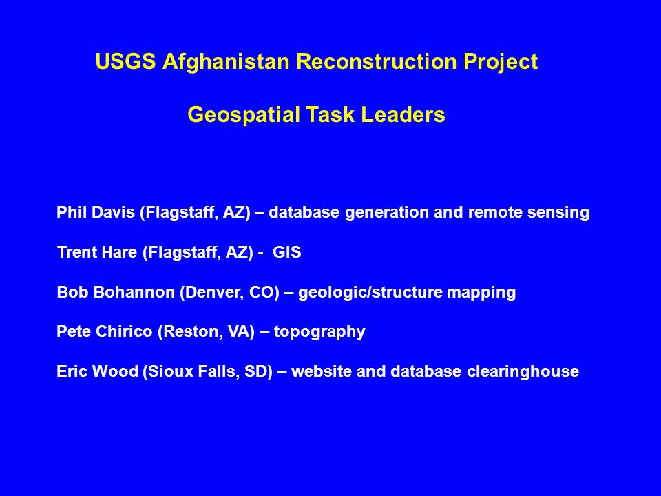 USGS Afghanistan Reconstruction Project Geospatial Task Leaders Phil Davis (Flagstaff, AZ) – database generation and remote sensing Trent Hare (Flagstaff, AZ) - GIS Bob Bohannon (Denver, CO) – geologic/structure mapping Pete Chirico (Reston, VA) – topography Eric Wood (Sioux Falls, SD) – website and database clearinghouse