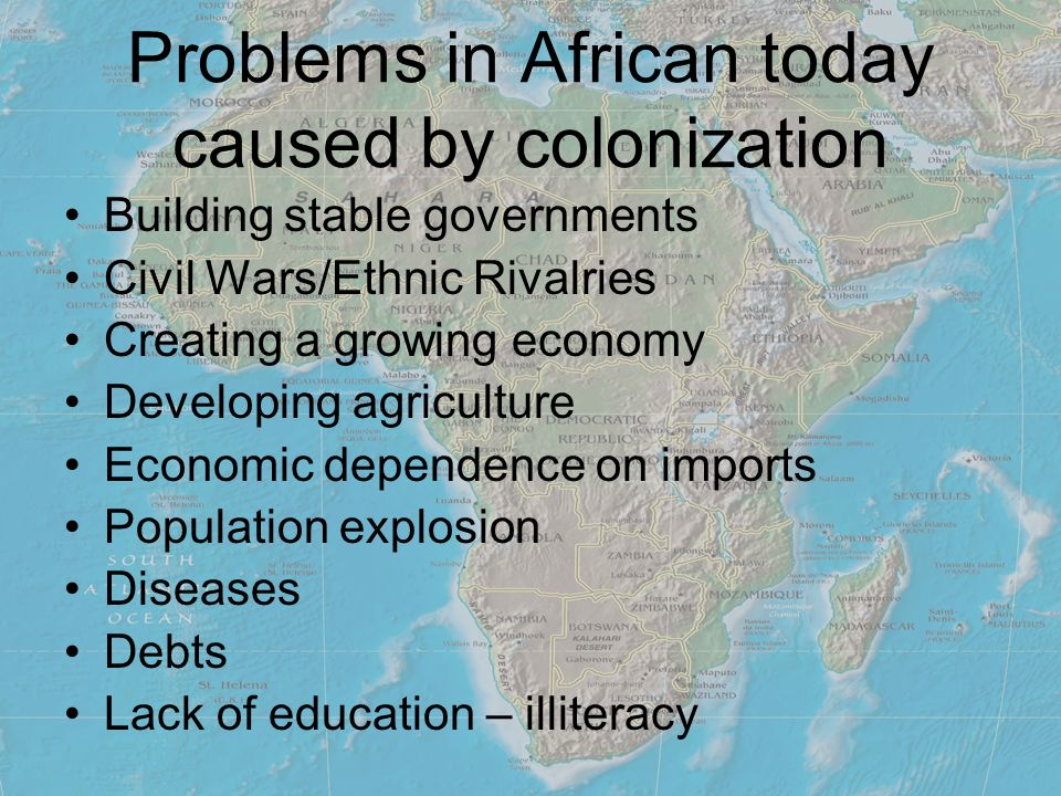 Problems in African today caused by colonization Building stable governments Civil Wars/Ethnic Rivalries Creating a growing economy Developing agriculture Economic dependence on imports Population explosion Diseases Debts Lack of education – illiteracy