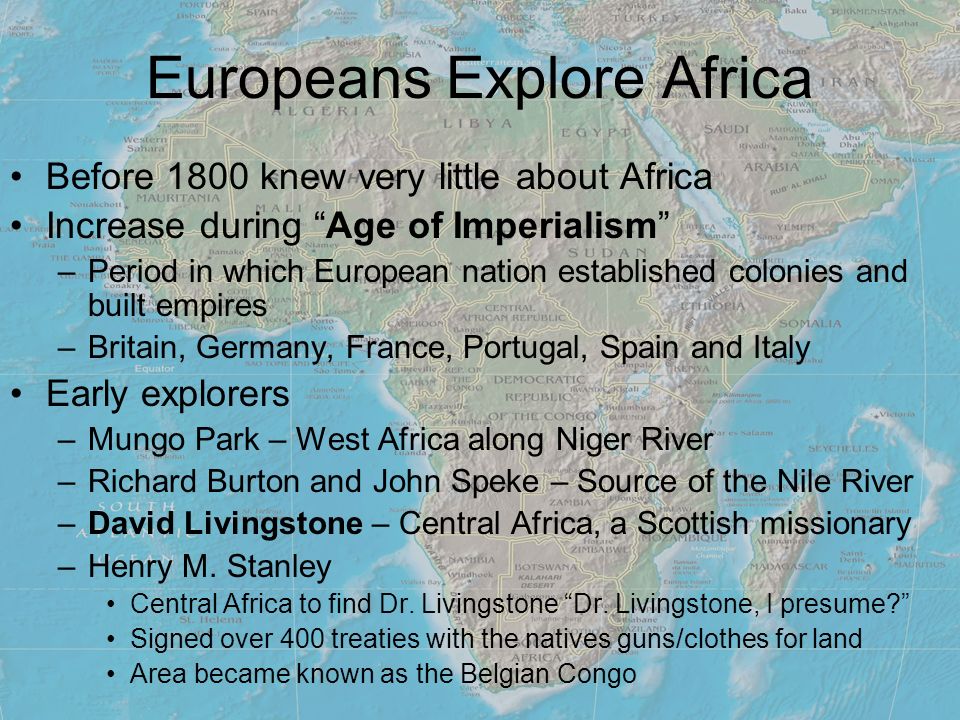 Europeans Explore Africa Before 1800 knew very little about Africa Increase during Age of Imperialism –Period in which European nation established colonies and built empires –Britain, Germany, France, Portugal, Spain and Italy Early explorers –Mungo Park – West Africa along Niger River –Richard Burton and John Speke – Source of the Nile River –David Livingstone – Central Africa, a Scottish missionary –Henry M.