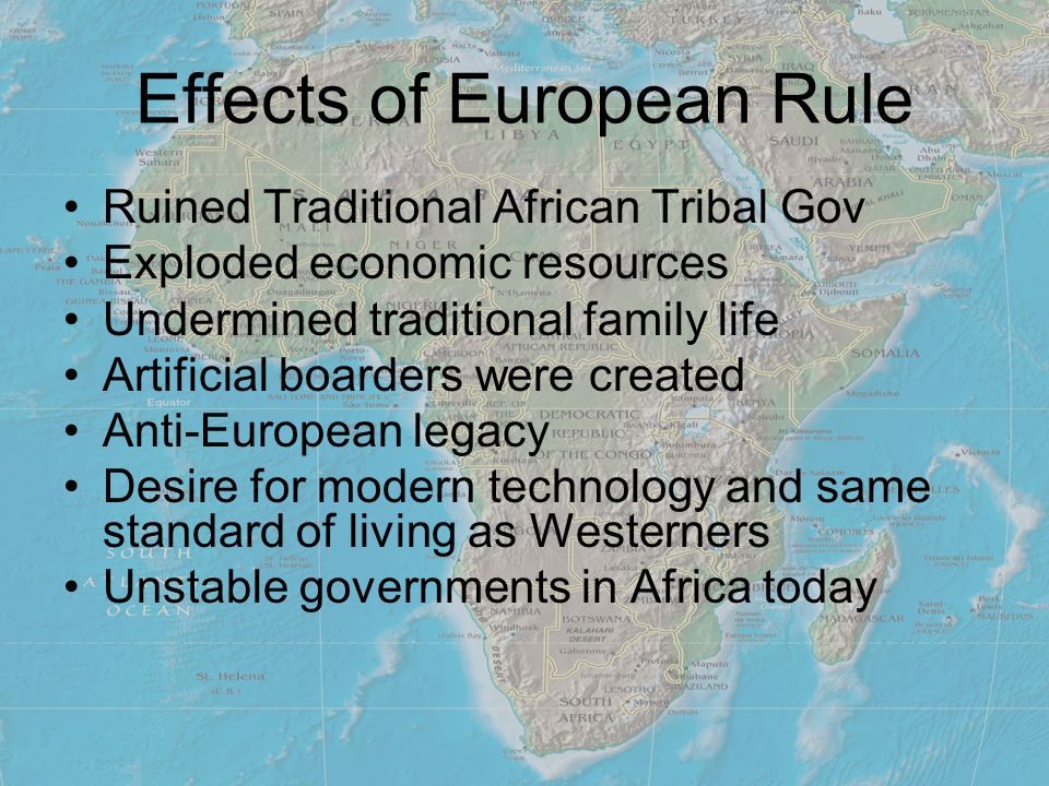 Effects of European Rule Ruined Traditional African Tribal Gov Exploded economic resources Undermined traditional family life Artificial boarders were created Anti-European legacy Desire for modern technology and same standard of living as Westerners Unstable governments in Africa today