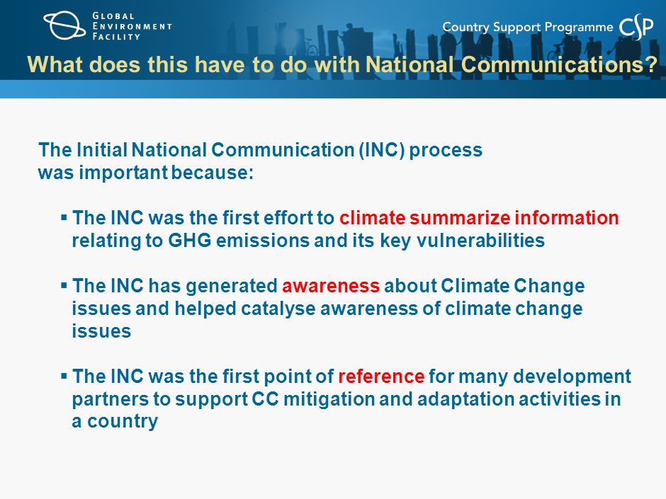 The Initial National Communication (INC) process was important because:  The INC was the first effort to climate summarize information relating to GHG emissions and its key vulnerabilities  The INC has generated awareness about Climate Change issues and helped catalyse awareness of climate change issues  The INC was the first point of reference for many development partners to support CC mitigation and adaptation activities in a country What does this have to do with National Communications