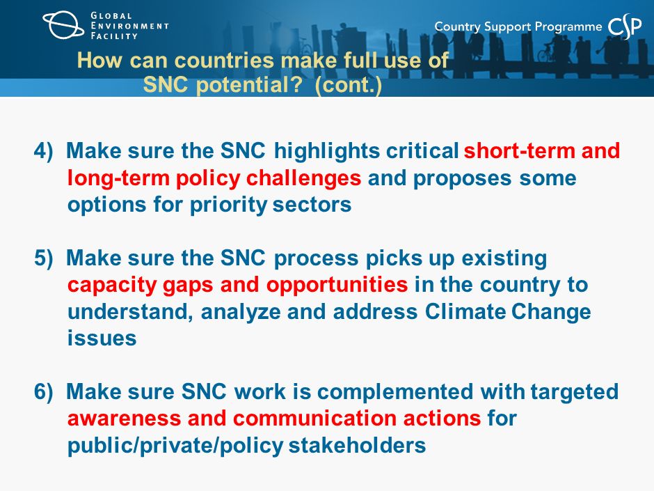 4) Make sure the SNC highlights critical short-term and long-term policy challenges and proposes some options for priority sectors 5) Make sure the SNC process picks up existing capacity gaps and opportunities in the country to understand, analyze and address Climate Change issues 6) Make sure SNC work is complemented with targeted awareness and communication actions for public/private/policy stakeholders How can countries make full use of SNC potential.
