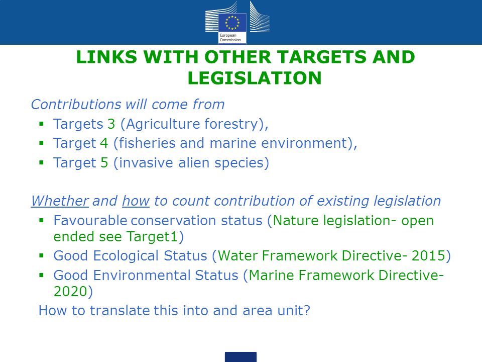 LINKS WITH OTHER TARGETS AND LEGISLATION Contributions will come from  Targets 3 (Agriculture forestry),  Target 4 (fisheries and marine environment),  Target 5 (invasive alien species) Whether and how to count contribution of existing legislation  Favourable conservation status (Nature legislation- open ended see Target1)  Good Ecological Status (Water Framework Directive- 2015)  Good Environmental Status (Marine Framework Directive- 2020) How to translate this into and area unit