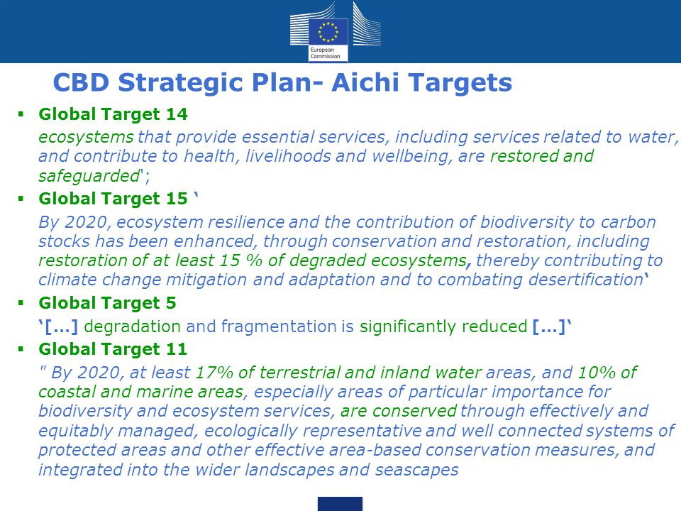 CBD Strategic Plan- Aichi Targets  Global Target 14 ecosystems that provide essential services, including services related to water, and contribute to health, livelihoods and wellbeing, are restored and safeguarded ;  Global Target 15 ‘ By 2020, ecosystem resilience and the contribution of biodiversity to carbon stocks has been enhanced, through conservation and restoration, including restoration of at least 15 % of degraded ecosystems, thereby contributing to climate change mitigation and adaptation and to combating desertification‘  Global Target 5 ‘[…] degradation and fragmentation is significantly reduced […]‘  Global Target 11 By 2020, at least 17% of terrestrial and inland water areas, and 10% of coastal and marine areas, especially areas of particular importance for biodiversity and ecosystem services, are conserved through effectively and equitably managed, ecologically representative and well connected systems of protected areas and other effective area-based conservation measures, and integrated into the wider landscapes and seascapes 4