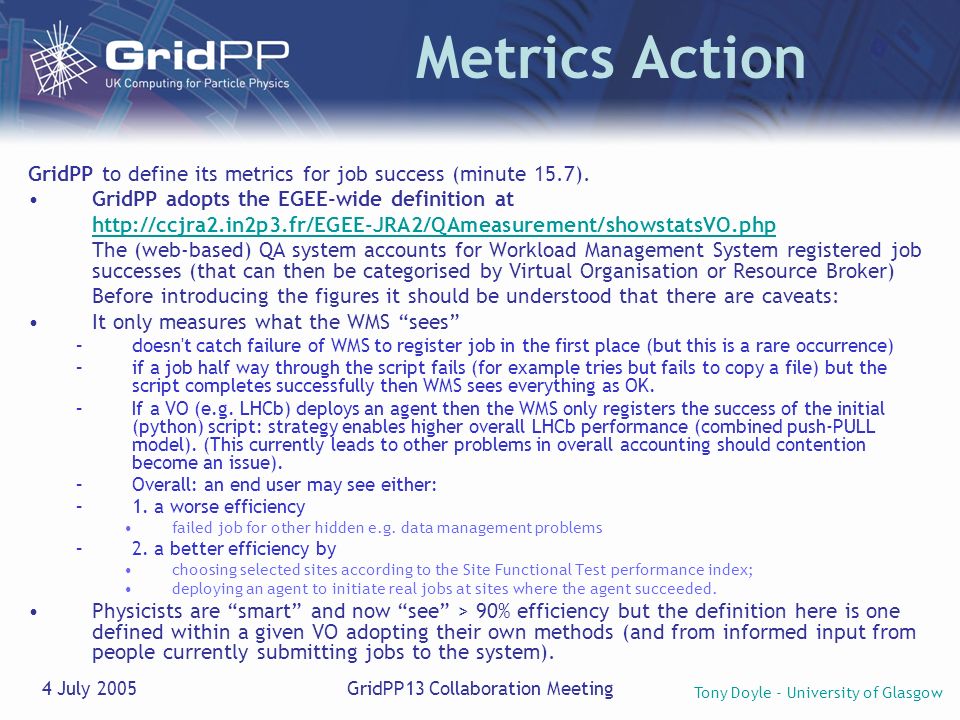 Tony Doyle - University of Glasgow 4 July 2005GridPP13 Collaboration Meeting Metrics Action GridPP to define its metrics for job success (minute 15.7).