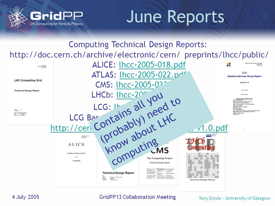 Tony Doyle - University of Glasgow 4 July 2005GridPP13 Collaboration Meeting June Reports Computing Technical Design Reports:   preprints/lhcc/public/ ALICE: lhcc pdflhcc pdf ATLAS: lhcc pdflhcc pdf CMS: lhcc pdflhcc pdf LHCb: lhcc pdflhcc pdf LCG: lhcc pdflhcc pdf LCG Baseline Services Group Report:   Contains all you (probably) need to know about LHC computing