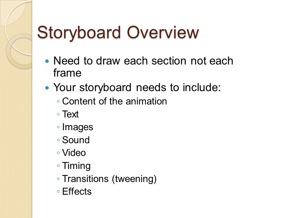 Storyboard Overview Need to draw each section not each frame Your storyboard needs to include: ◦ Content of the animation ◦ Text ◦ Images ◦ Sound ◦ Video ◦ Timing ◦ Transitions (tweening) ◦ Effects