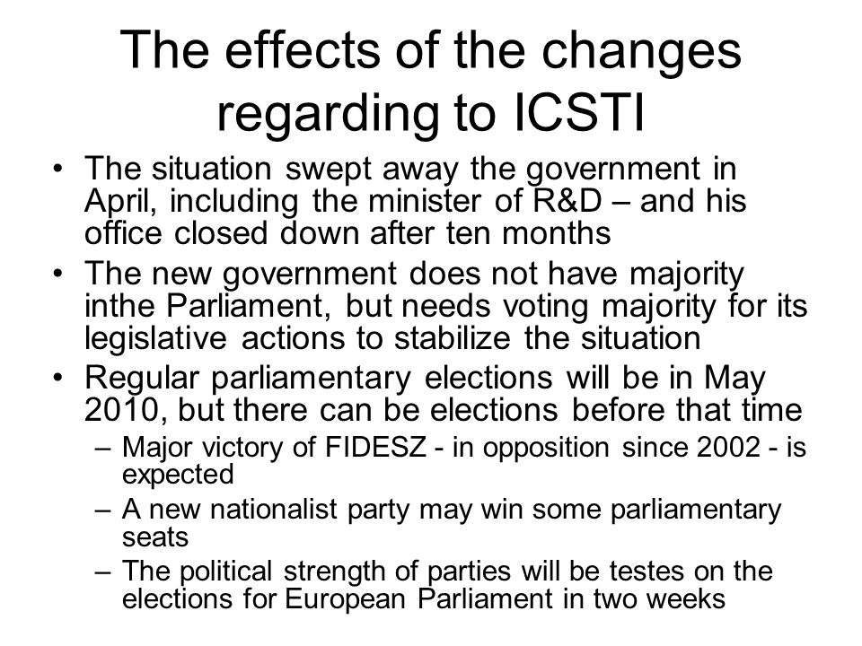 The effects of the changes regarding to ICSTI The situation swept away the government in April, including the minister of R&D – and his office closed down after ten months The new government does not have majority inthe Parliament, but needs voting majority for its legislative actions to stabilize the situation Regular parliamentary elections will be in May 2010, but there can be elections before that time –Major victory of FIDESZ - in opposition since is expected –A new nationalist party may win some parliamentary seats –The political strength of parties will be testes on the elections for European Parliament in two weeks