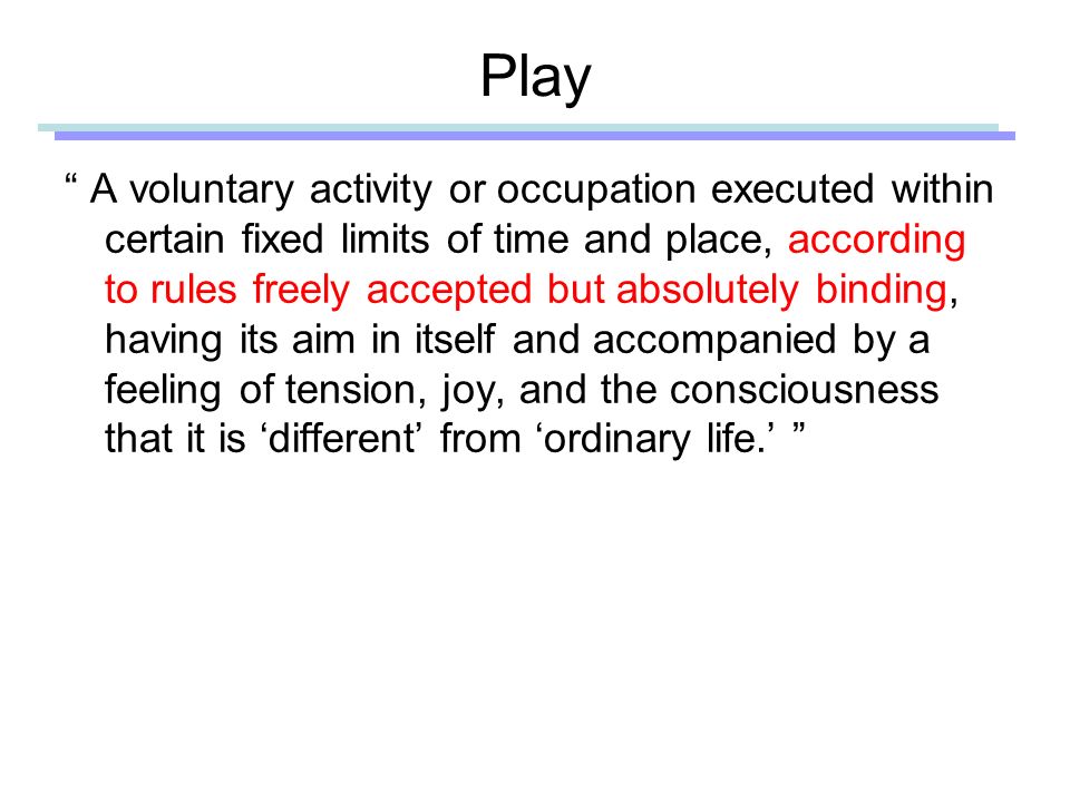 Play A voluntary activity or occupation executed within certain fixed limits of time and place, according to rules freely accepted but absolutely binding, having its aim in itself and accompanied by a feeling of tension, joy, and the consciousness that it is ‘different’ from ‘ordinary life.’