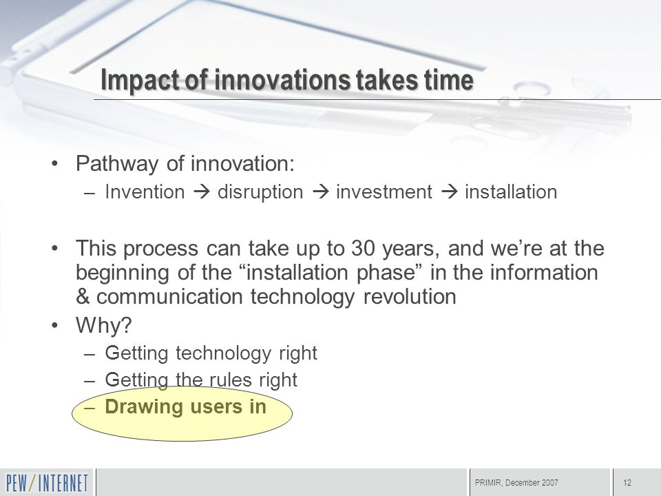 PRIMIR, December Impact of innovations takes time Pathway of innovation: –Invention  disruption  investment  installation This process can take up to 30 years, and we’re at the beginning of the installation phase in the information & communication technology revolution Why.