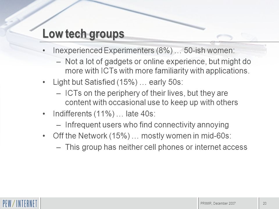 PRIMIR, December Low tech groups Inexperienced Experimenters (8%) … 50-ish women: –Not a lot of gadgets or online experience, but might do more with ICTs with more familiarity with applications.