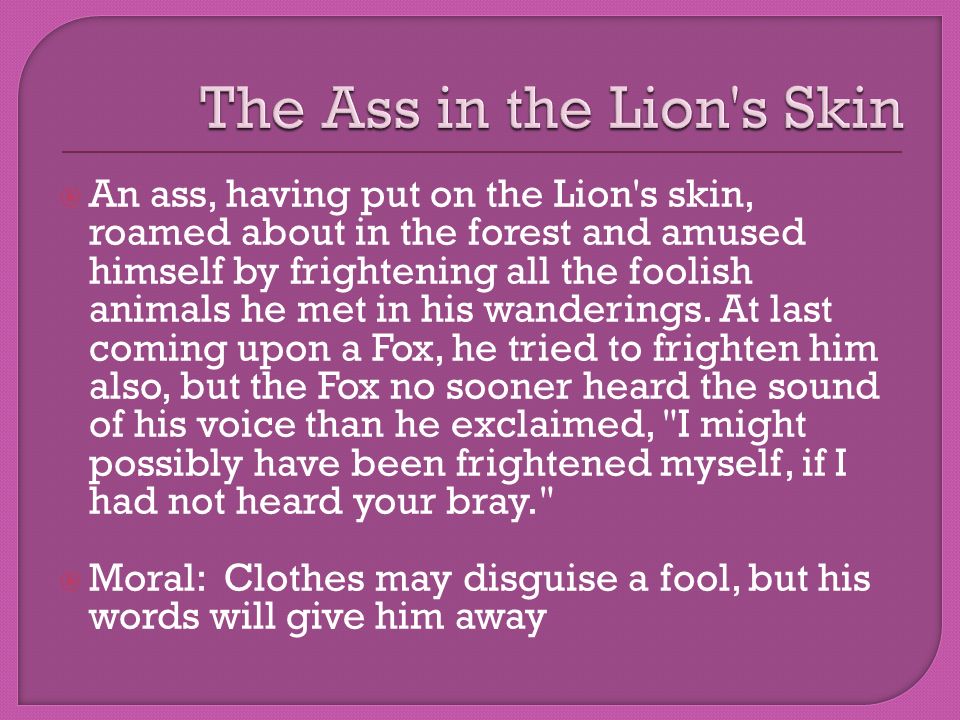 An ass, having put on the Lion s skin, roamed about in the forest and amused himself by frightening all the foolish animals he met in his wanderings.