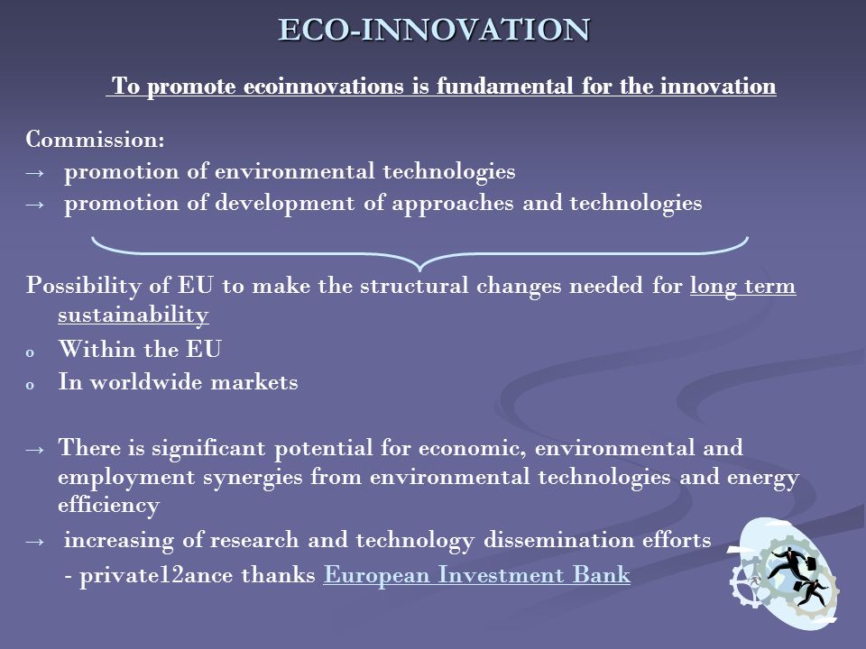 ECO-INNOVATION To promote ecoinnovations is fundamental for the innovation Commission: → → promotion of environmental technologies → → promotion of development of approaches and technologies Possibility of EU to make the structural changes needed for long term sustainability o o Within the EU o o In worldwide markets → → There is significant potential for economic, environmental and employment synergies from environmental technologies and energy efficiency → → increasing of research and technology dissemination efforts - private12ance thanks European Investment BankEuropean Investment Bank