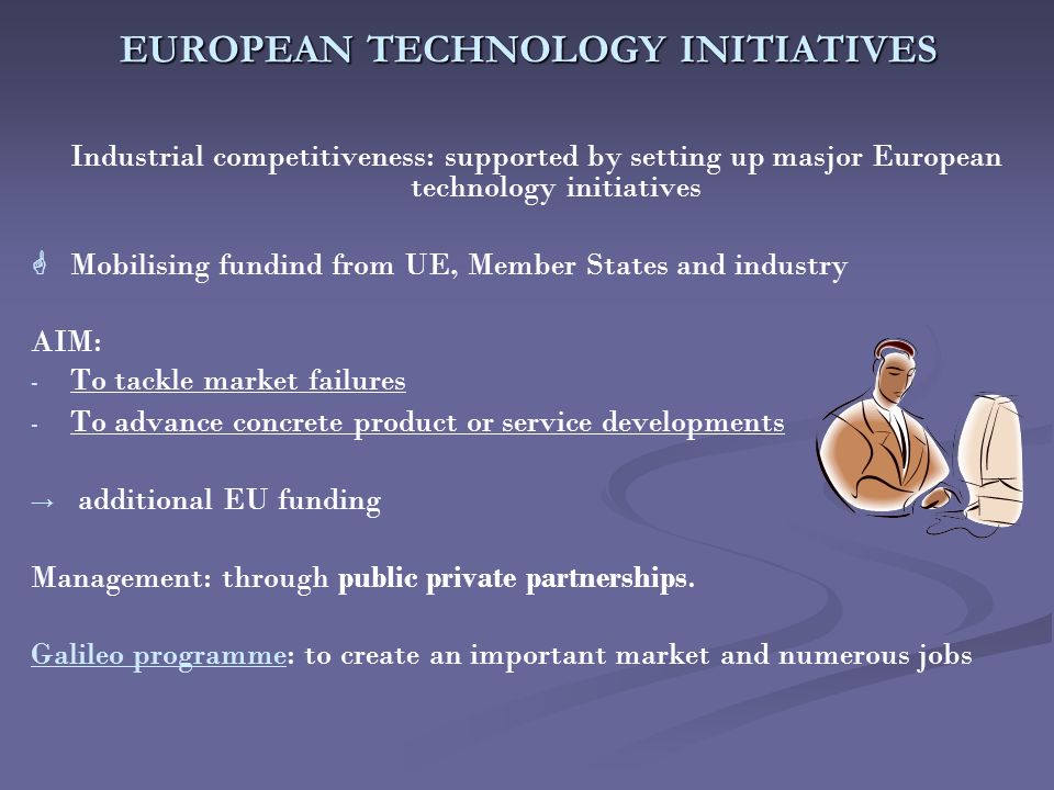 EUROPEAN TECHNOLOGY INITIATIVES Industrial competitiveness: supported by setting up masjor European technology initiatives   Mobilising fundind from UE, Member States and industry AIM: - - To tackle market failures - - To advance concrete product or service developments → → additional EU funding Management: through public private partnerships.