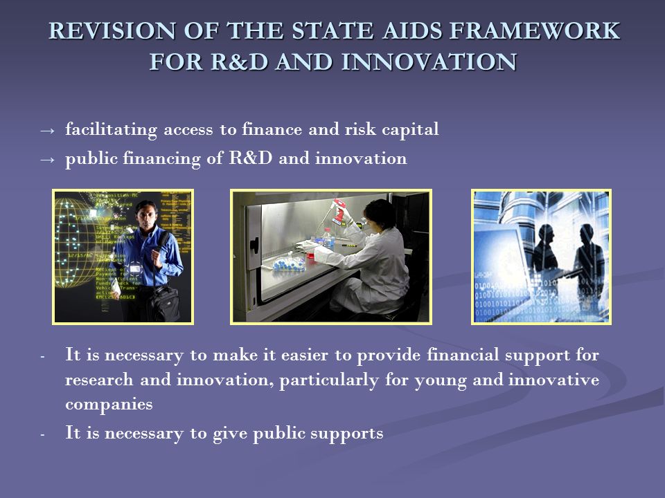 REVISION OF THE STATE AIDS FRAMEWORK FOR R&D AND INNOVATION → → facilitating access to finance and risk capital → → public financing of R&D and innovation - - It is necessary to make it easier to provide financial support for research and innovation, particularly for young and innovative companies - - It is necessary to give public supports
