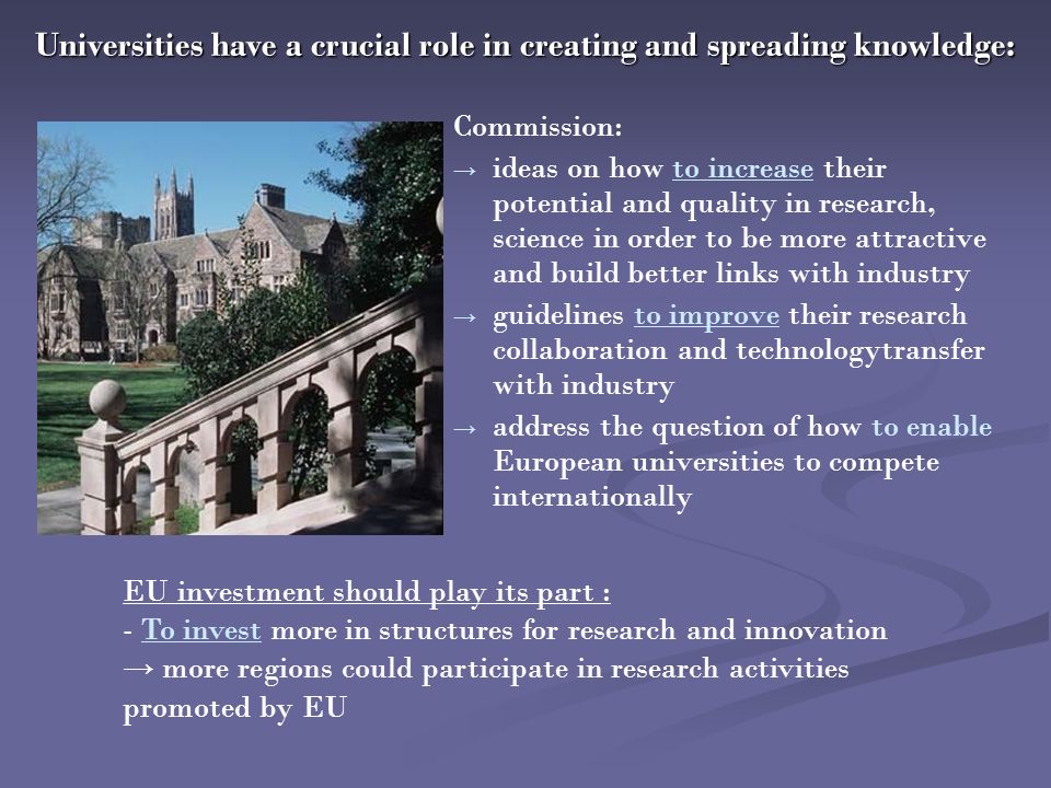 Commission: → → ideas on how to increase their potential and quality in research, science in order to be more attractive and build better links with industry → → guidelines to improve their research collaboration and technologytransfer with industry → → address the question of how to enable European universities to compete internationally Universities have a crucial role in creating and spreading knowledge: EU investment should play its part : - To invest more in structures for research and innovation → more regions could participate in research activities promoted by EU