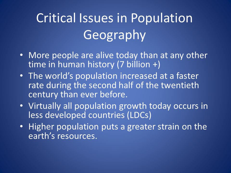Critical Issues in Population Geography More people are alive today than at any other time in human history (7 billion +) The world’s population increased at a faster rate during the second half of the twentieth century than ever before.