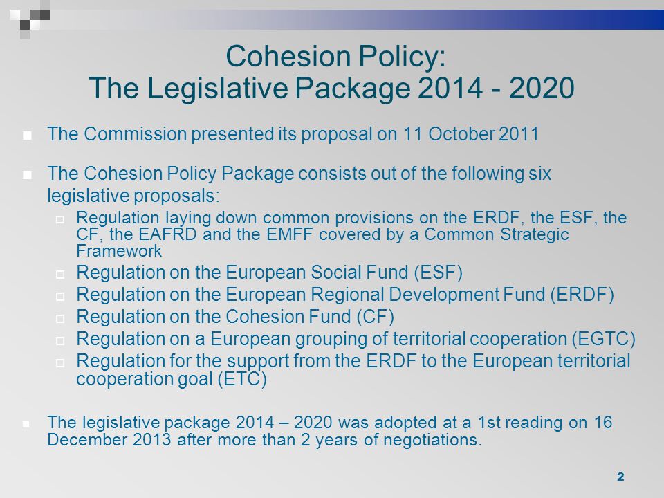 Cohesion Policy: The Legislative Package The Commission presented its proposal on 11 October 2011 The Cohesion Policy Package consists out of the following six legislative proposals:  Regulation laying down common provisions on the ERDF, the ESF, the CF, the EAFRD and the EMFF covered by a Common Strategic Framework  Regulation on the European Social Fund (ESF)  Regulation on the European Regional Development Fund (ERDF)  Regulation on the Cohesion Fund (CF)  Regulation on a European grouping of territorial cooperation (EGTC)  Regulation for the support from the ERDF to the European territorial cooperation goal (ETC) The legislative package 2014 – 2020 was adopted at a 1st reading on 16 December 2013 after more than 2 years of negotiations.