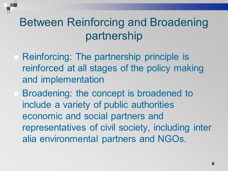 Between Reinforcing and Broadening partnership Reinforcing: The partnership principle is reinforced at all stages of the policy making and implementation Broadening: the concept is broadened to include a variety of public authorities economic and social partners and representatives of civil society, including inter alia environmental partners and NGOs.