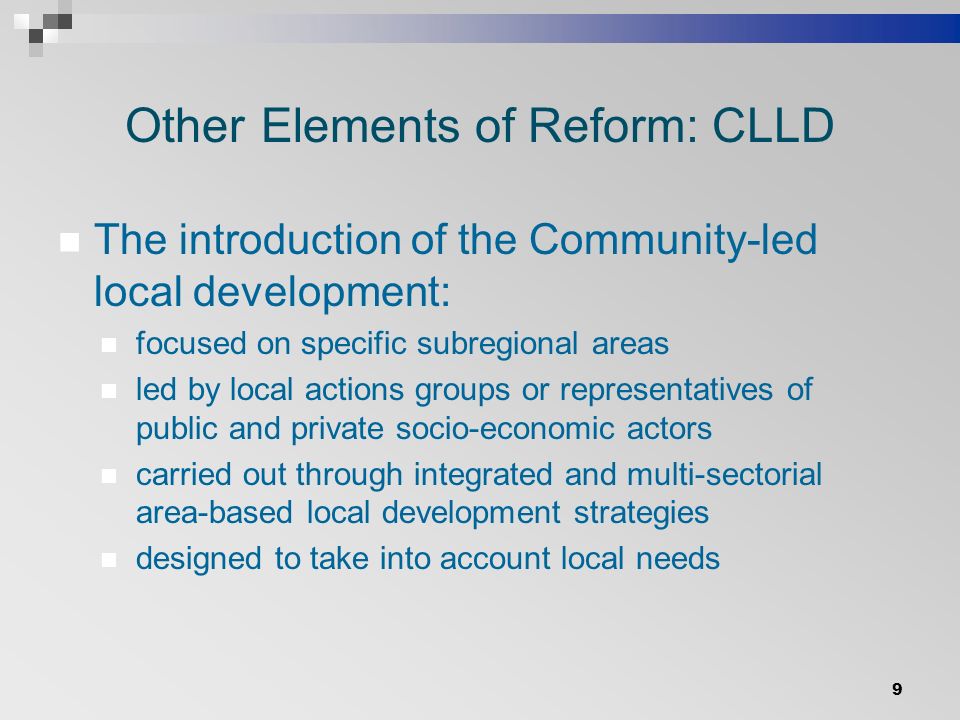 Other Elements of Reform: CLLD The introduction of the Community-led local development: focused on specific subregional areas led by local actions groups or representatives of public and private socio-economic actors carried out through integrated and multi-sectorial area-based local development strategies designed to take into account local needs 9