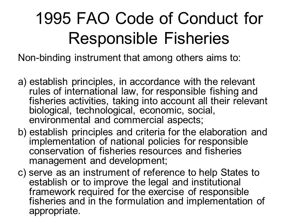 1995 FAO Code of Conduct for Responsible Fisheries Non-binding instrument that among others aims to: a) establish principles, in accordance with the relevant rules of international law, for responsible fishing and fisheries activities, taking into account all their relevant biological, technological, economic, social, environmental and commercial aspects; b) establish principles and criteria for the elaboration and implementation of national policies for responsible conservation of fisheries resources and fisheries management and development; c) serve as an instrument of reference to help States to establish or to improve the legal and institutional framework required for the exercise of responsible fisheries and in the formulation and implementation of appropriate.