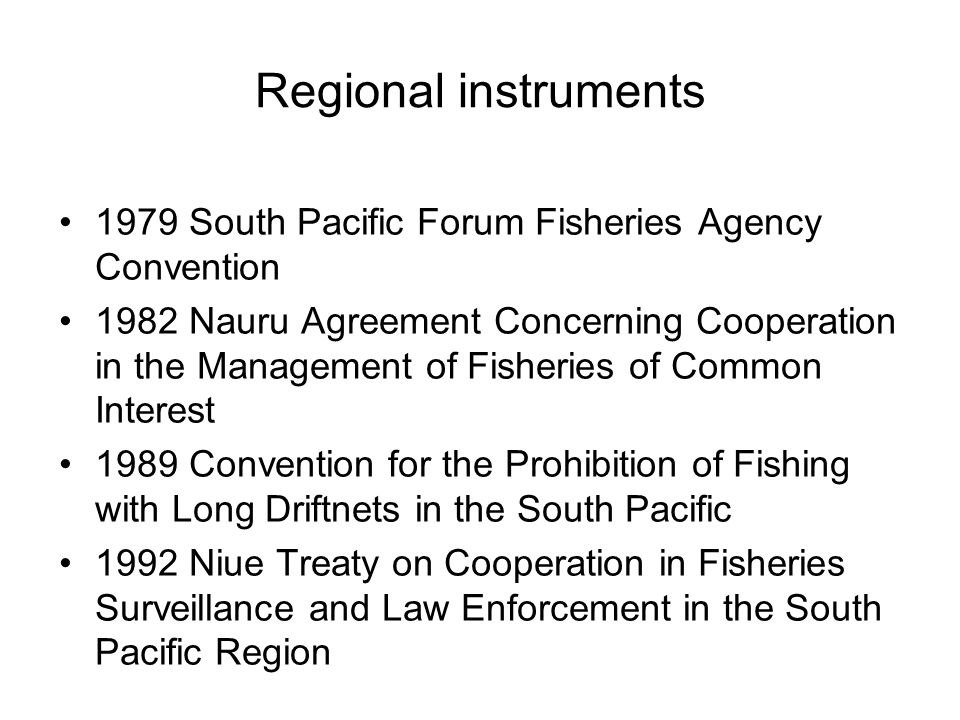 Regional instruments 1979 South Pacific Forum Fisheries Agency Convention 1982 Nauru Agreement Concerning Cooperation in the Management of Fisheries of Common Interest 1989 Convention for the Prohibition of Fishing with Long Driftnets in the South Pacific 1992 Niue Treaty on Cooperation in Fisheries Surveillance and Law Enforcement in the South Pacific Region