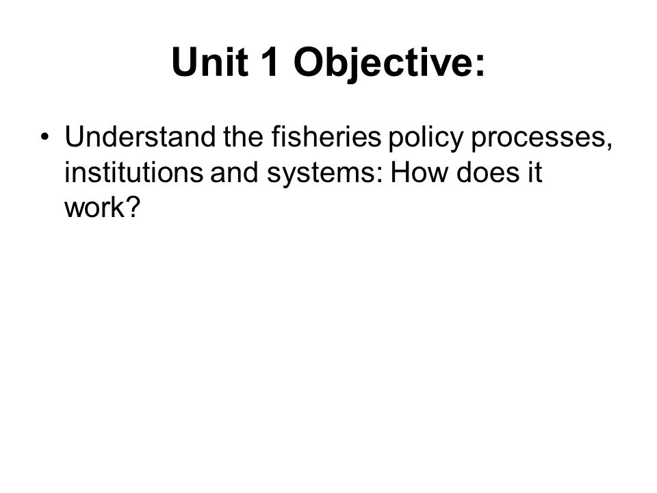 Unit 1 Objective: Understand the fisheries policy processes, institutions and systems: How does it work