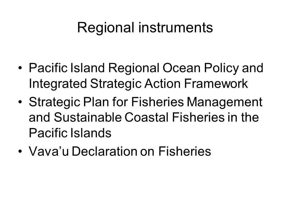 Regional instruments Pacific Island Regional Ocean Policy and Integrated Strategic Action Framework Strategic Plan for Fisheries Management and Sustainable Coastal Fisheries in the Pacific Islands Vava’u Declaration on Fisheries