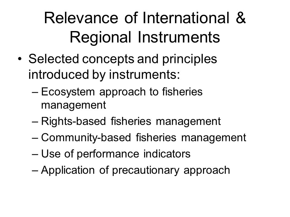 Relevance of International & Regional Instruments Selected concepts and principles introduced by instruments: –Ecosystem approach to fisheries management –Rights-based fisheries management –Community-based fisheries management –Use of performance indicators –Application of precautionary approach