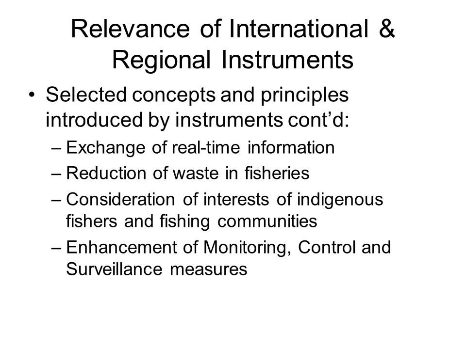 Relevance of International & Regional Instruments Selected concepts and principles introduced by instruments cont’d: –Exchange of real-time information –Reduction of waste in fisheries –Consideration of interests of indigenous fishers and fishing communities –Enhancement of Monitoring, Control and Surveillance measures