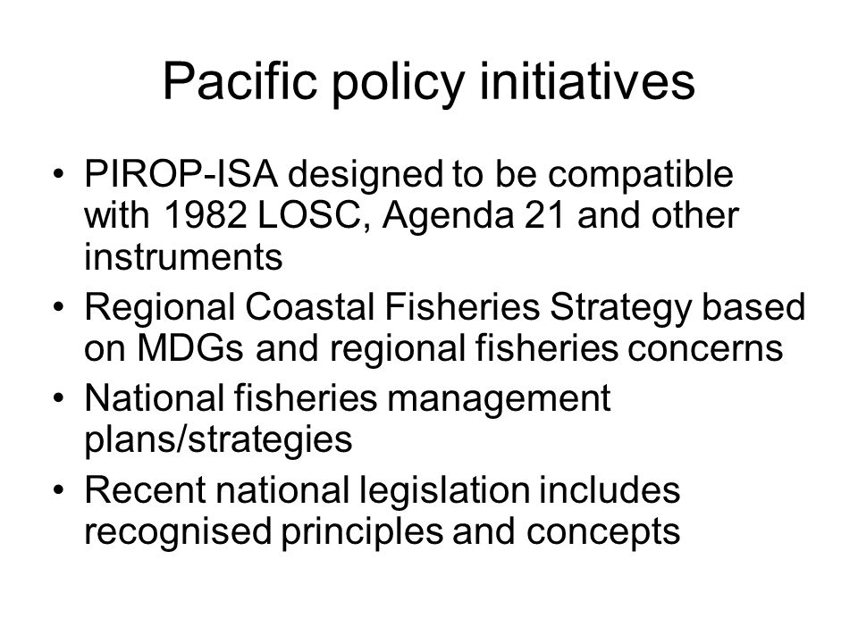Pacific policy initiatives PIROP-ISA designed to be compatible with 1982 LOSC, Agenda 21 and other instruments Regional Coastal Fisheries Strategy based on MDGs and regional fisheries concerns National fisheries management plans/strategies Recent national legislation includes recognised principles and concepts