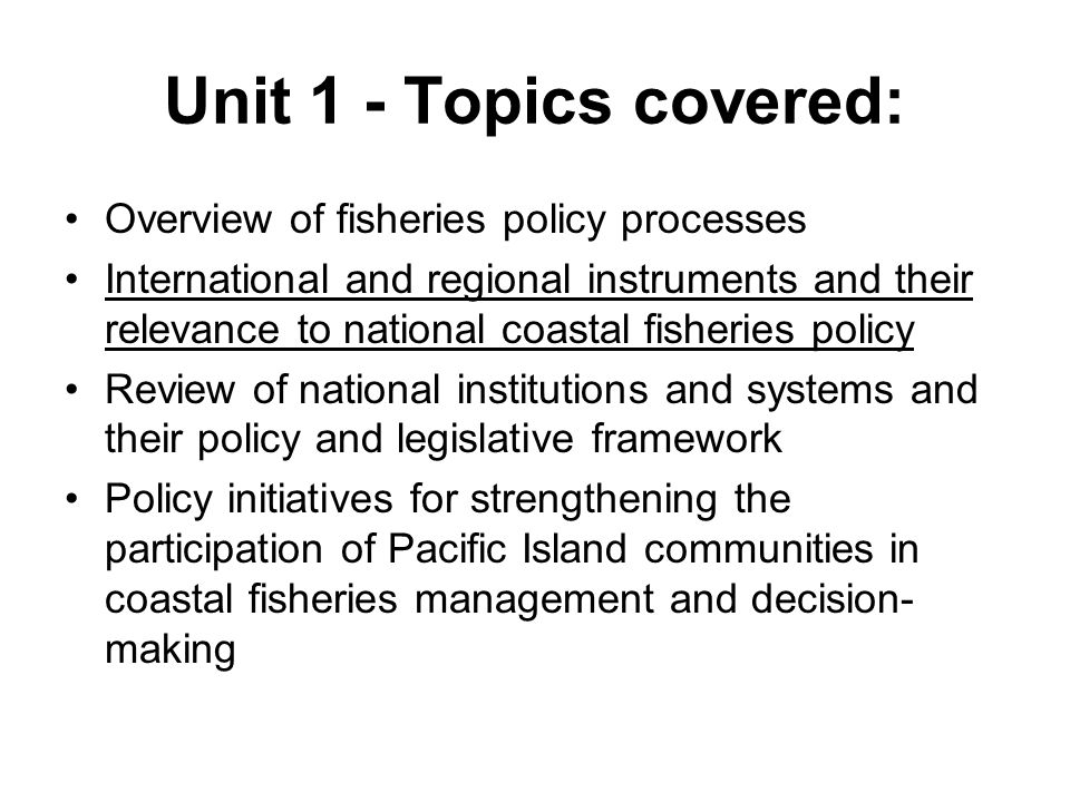 Unit 1 - Topics covered: Overview of fisheries policy processes International and regional instruments and their relevance to national coastal fisheries policy Review of national institutions and systems and their policy and legislative framework Policy initiatives for strengthening the participation of Pacific Island communities in coastal fisheries management and decision- making