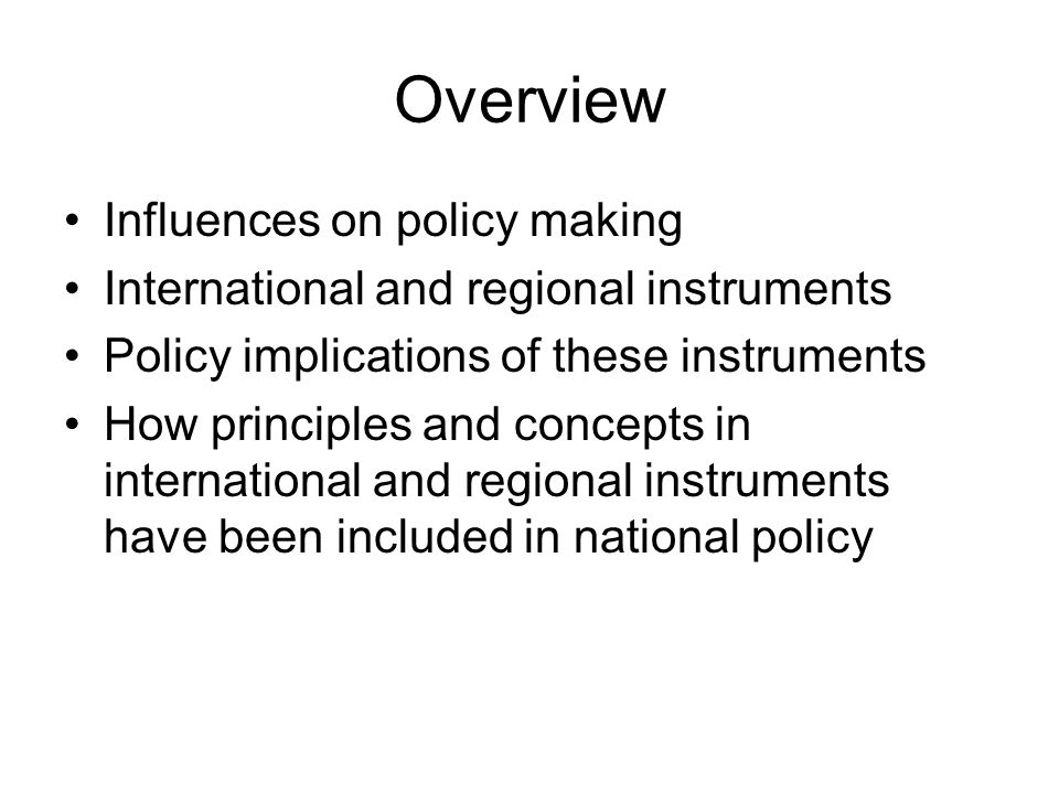 Overview Influences on policy making International and regional instruments Policy implications of these instruments How principles and concepts in international and regional instruments have been included in national policy