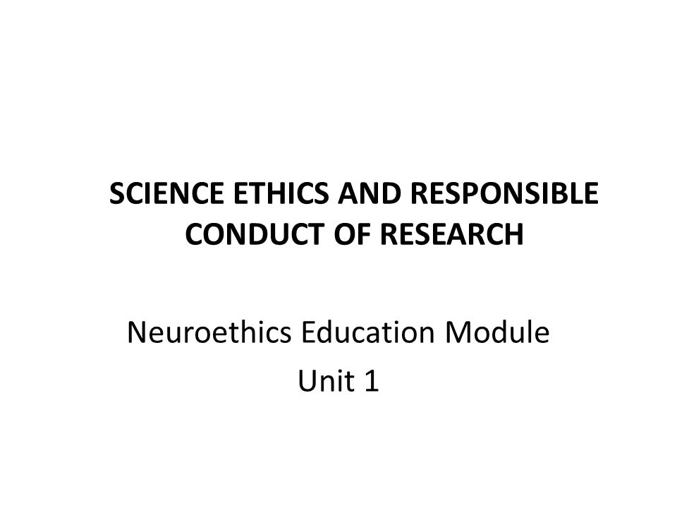 SCIENCE ETHICS AND RESPONSIBLE CONDUCT OF RESEARCH Neuroethics Education Module Unit 1