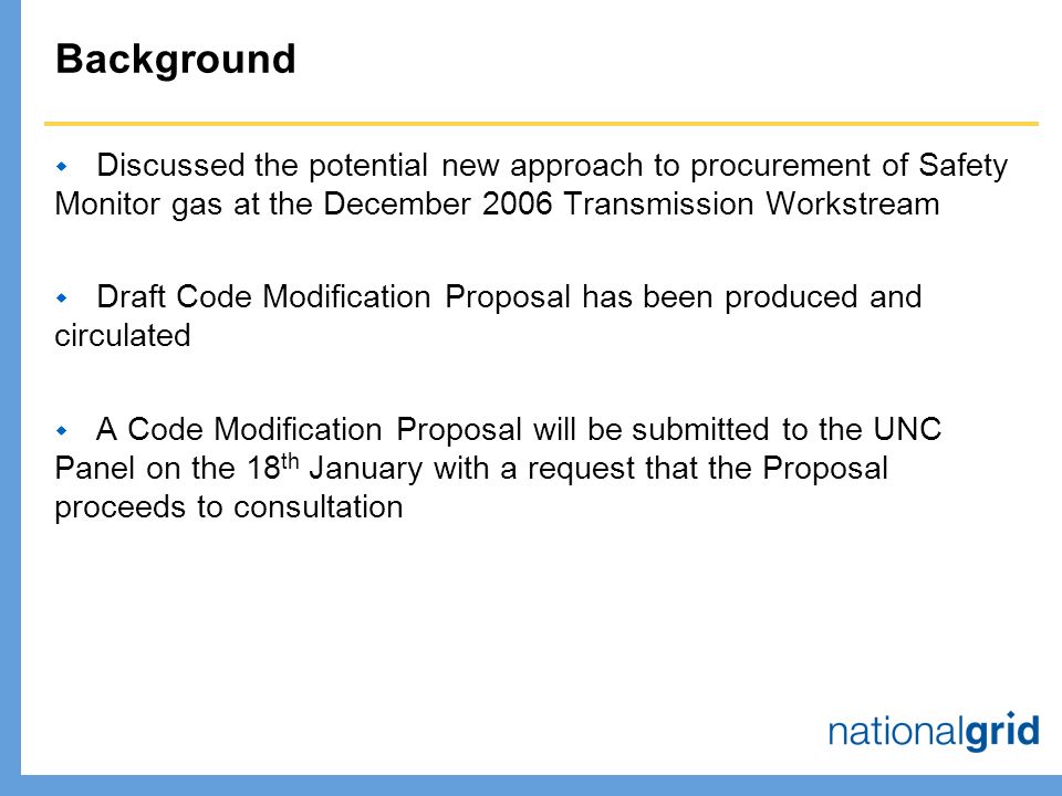 Background  Discussed the potential new approach to procurement of Safety Monitor gas at the December 2006 Transmission Workstream  Draft Code Modification Proposal has been produced and circulated  A Code Modification Proposal will be submitted to the UNC Panel on the 18 th January with a request that the Proposal proceeds to consultation