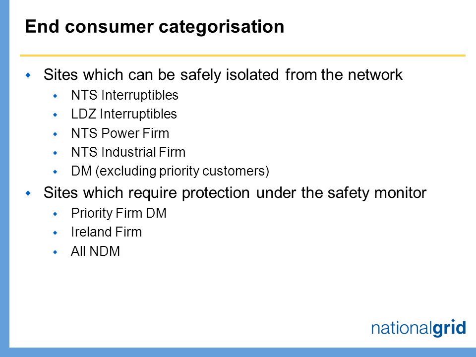 End consumer categorisation  Sites which can be safely isolated from the network  NTS Interruptibles  LDZ Interruptibles  NTS Power Firm  NTS Industrial Firm  DM (excluding priority customers)  Sites which require protection under the safety monitor  Priority Firm DM  Ireland Firm  All NDM