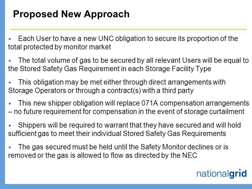 Proposed New Approach  Each User to have a new UNC obligation to secure its proportion of the total protected by monitor market  The total volume of gas to be secured by all relevant Users will be equal to the Stored Safety Gas Requirement in each Storage Facility Type  This obligation may be met either through direct arrangements with Storage Operators or through a contract(s) with a third party  This new shipper obligation will replace 071A compensation arrangements – no future requirement for compensation in the event of storage curtailment  Shippers will be required to warrant that they have secured and will hold sufficient gas to meet their individual Stored Safety Gas Requirements  The gas secured must be held until the Safety Monitor declines or is removed or the gas is allowed to flow as directed by the NEC