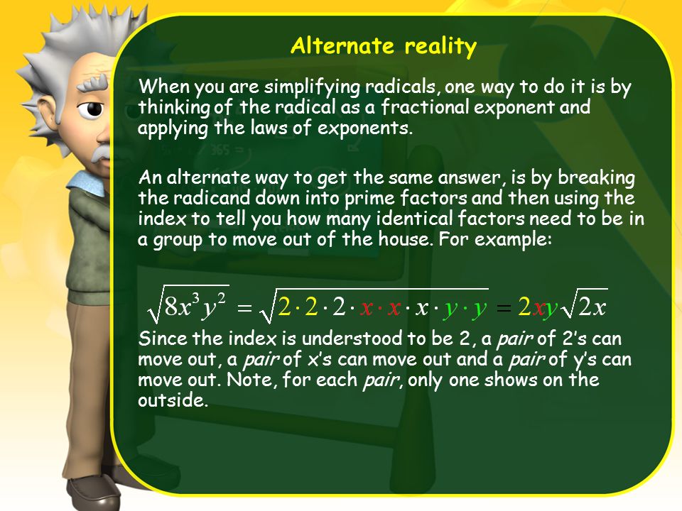 Alternate reality When you are simplifying radicals, one way to do it is by thinking of the radical as a fractional exponent and applying the laws of exponents.