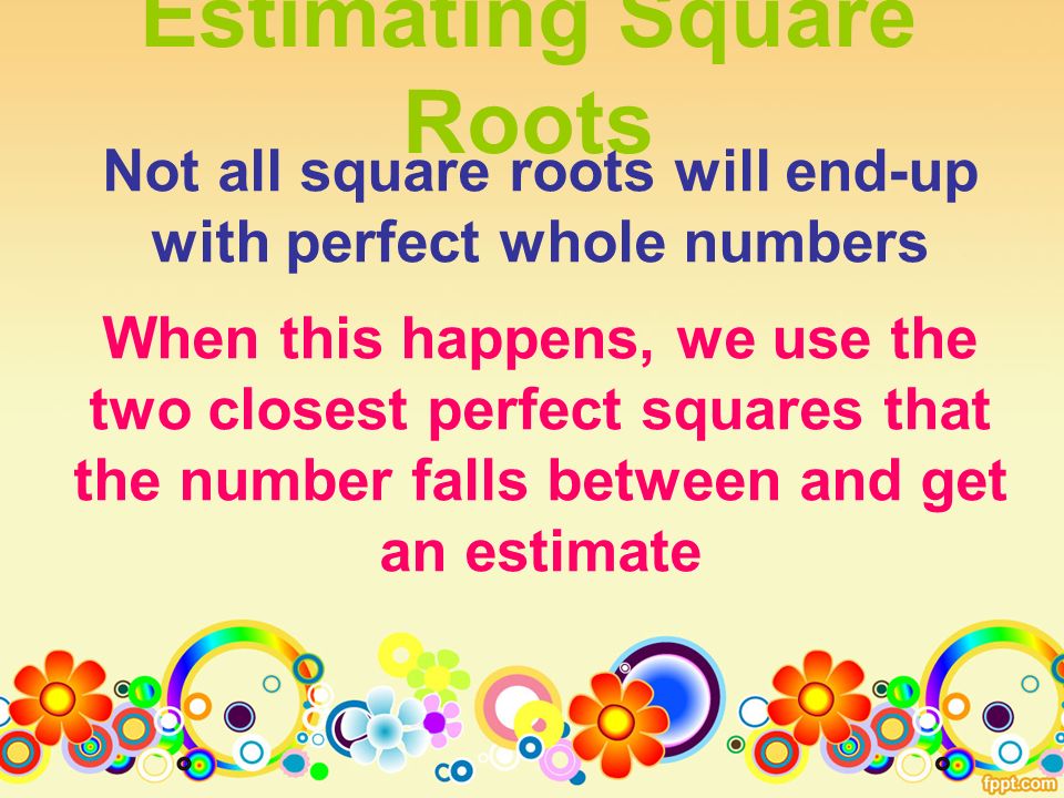Estimating Square Roots Not all square roots will end-up with perfect whole numbers When this happens, we use the two closest perfect squares that the number falls between and get an estimate