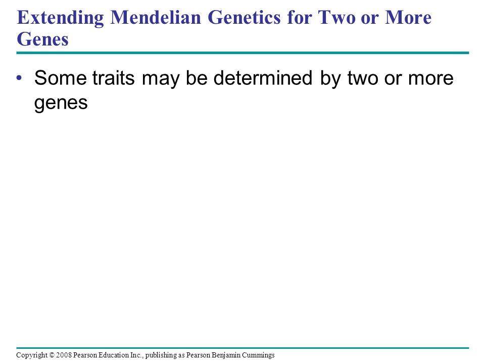 Extending Mendelian Genetics for Two or More Genes Some traits may be determined by two or more genes Copyright © 2008 Pearson Education Inc., publishing as Pearson Benjamin Cummings