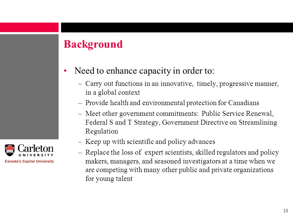 10 Background Need to enhance capacity in order to: –Carry out functions in an innovative, timely, progressive manner, in a global context –Provide health and environmental protection for Canadians –Meet other government commitments: Public Service Renewal, Federal S and T Strategy, Government Directive on Streamlining Regulation –Keep up with scientific and policy advances –Replace the loss of expert scientists, skilled regulators and policy makers, managers, and seasoned investigators at a time when we are competing with many other public and private organizations for young talent